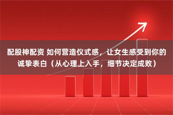 配股神配资 如何营造仪式感,让女生感受到你的诚挚表白(从心理上入手,细节决定成败)