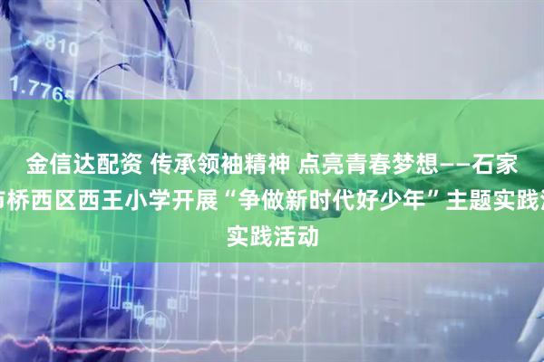 金信达配资 传承领袖精神 点亮青春梦想——石家庄市桥西区西王小学开展“争做新时代好少年”主题实践活动
