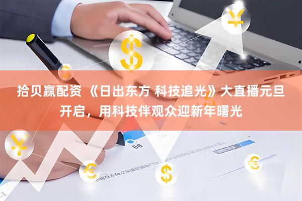 拾贝赢配资 《日出东方 科技追光》大直播元旦开启，用科技伴观众迎新年曙光