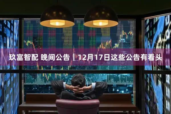 玖富智配 晚间公告|12月17日这些公告有看头