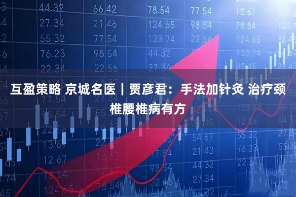互盈策略 京城名医|贾彦君:手法加针灸 治疗颈椎腰椎病有方