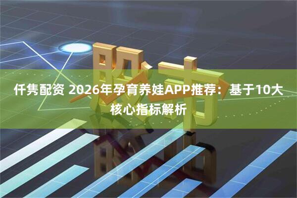 仟隽配资 2026年孕育养娃APP推荐：基于10大核心指标解析