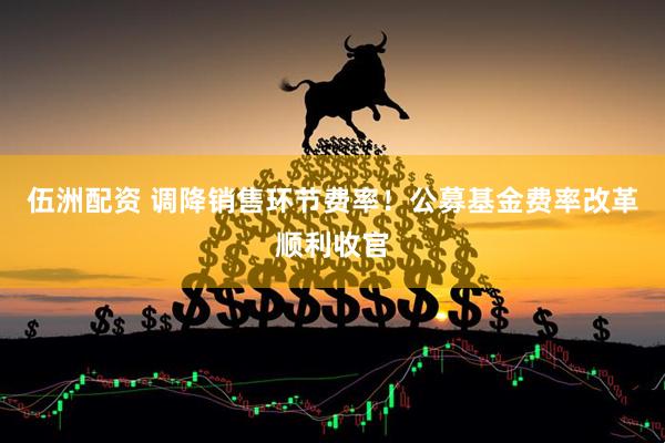 伍洲配资 调降销售环节费率！公募基金费率改革顺利收官