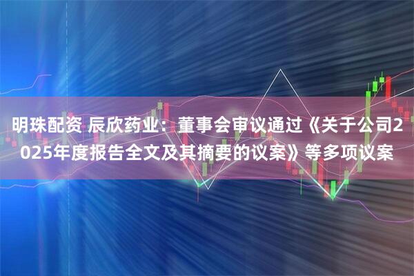 明珠配资 辰欣药业：董事会审议通过《关于公司2025年度报告全文及其摘要的议案》等多项议案