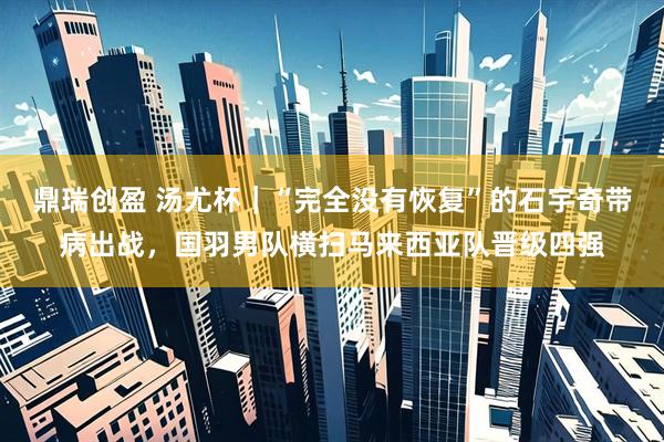 鼎瑞创盈 汤尤杯｜“完全没有恢复”的石宇奇带病出战，国羽男队横扫马来西亚队晋级四强