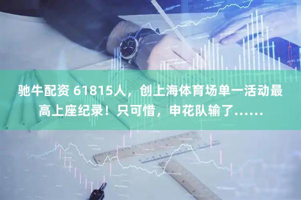 驰牛配资 61815人，创上海体育场单一活动最高上座纪录！只可惜，申花队输了……