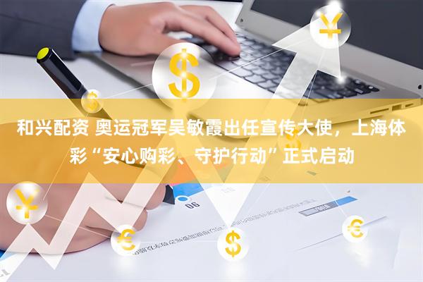 和兴配资 奥运冠军吴敏霞出任宣传大使，上海体彩“安心购彩、守护行动”正式启动