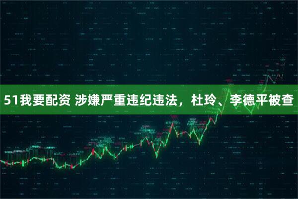 51我要配资 涉嫌严重违纪违法，杜玲、李德平被查