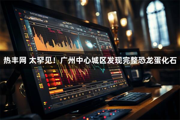 热丰网 太罕见！广州中心城区发现完整恐龙蛋化石